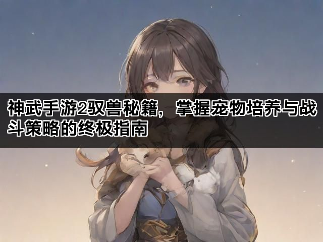 神武手游2驭兽秘籍，掌握宠物培养与战斗策略的终极指南