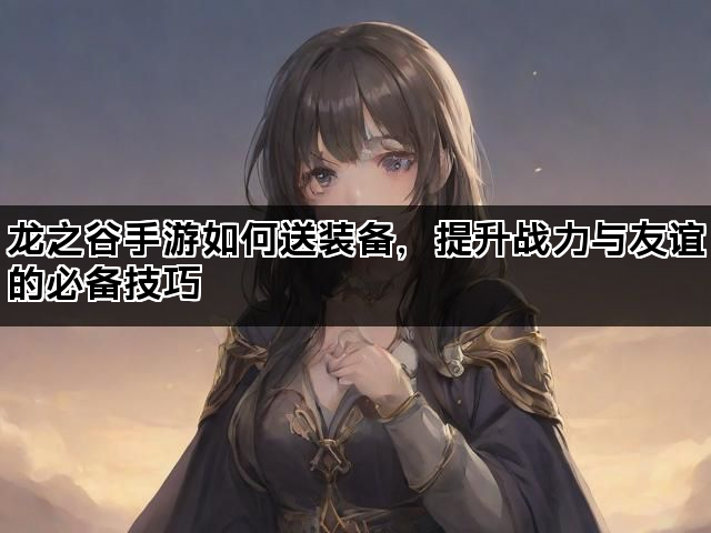 龙之谷手游如何送装备，提升战力与友谊的必备技巧