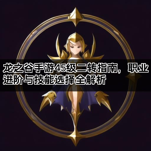 龙之谷手游45级二转指南，职业进阶与技能选择全解析
