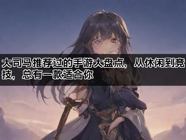 大司马推荐过的手游大盘点，从休闲到竞技，总有一款适合你