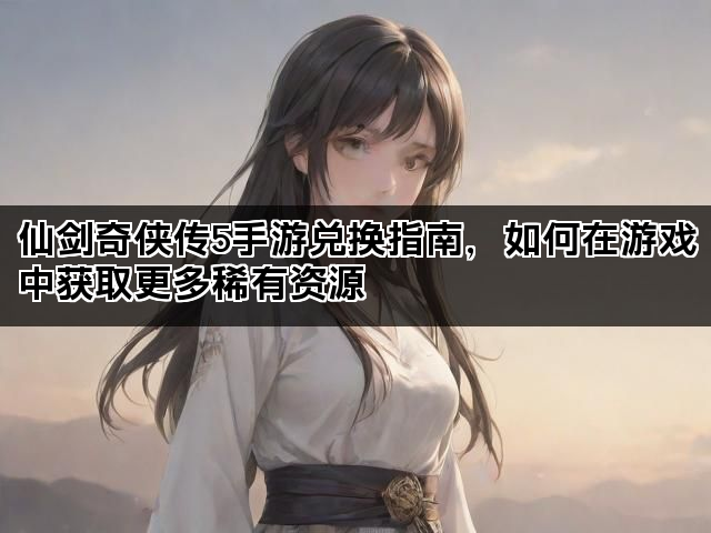 仙剑奇侠传5手游兑换指南，如何在游戏中获取更多稀有资源