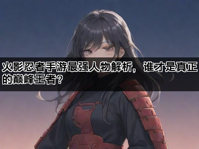 火影忍者手游最强人物解析，谁才是真正的巅峰王者？