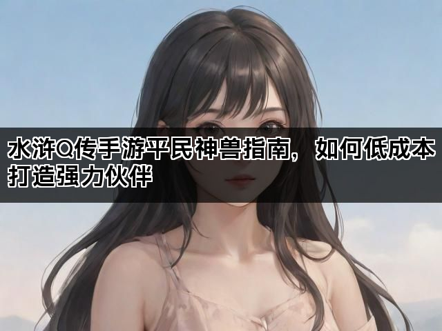 水浒Q传手游平民神兽指南，如何低成本打造强力伙伴