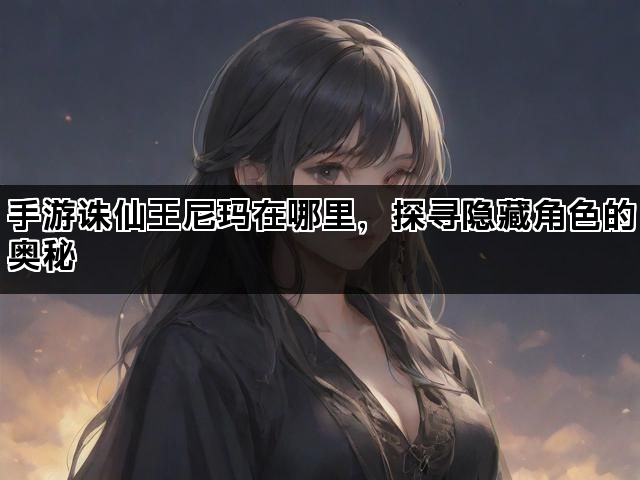 手游诛仙王尼玛在哪里，探寻隐藏角色的奥秘