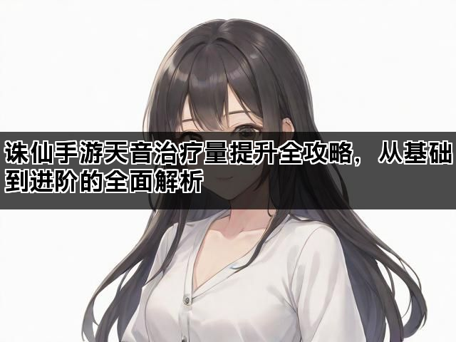 诛仙手游天音治疗量提升全攻略，从基础到进阶的全面解析
