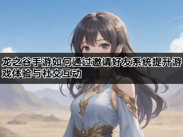 龙之谷手游如何通过邀请好友系统提升游戏体验与社交互动