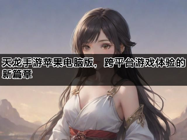 天龙手游苹果电脑版，跨平台游戏体验的新篇章