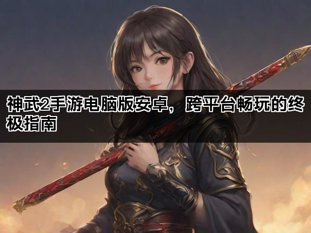 神武2手游电脑版安卓，跨平台畅玩的终极指南