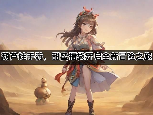 葫芦娃手游，甜蜜福袋开启全新冒险之旅