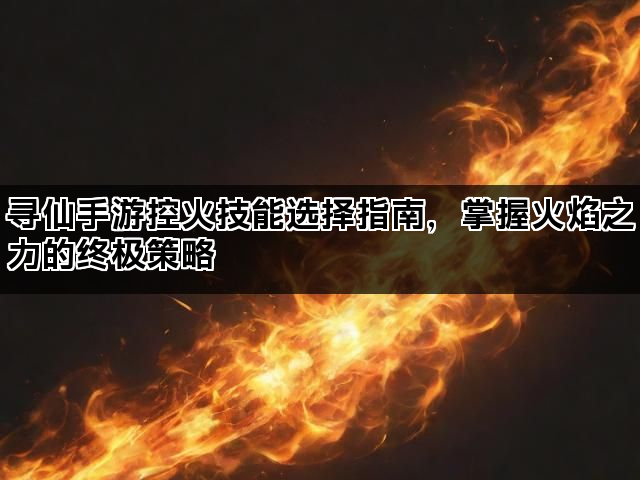 寻仙手游控火技能选择指南，掌握火焰之力的终极策略