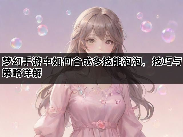 梦幻手游中如何合成多技能泡泡，技巧与策略详解