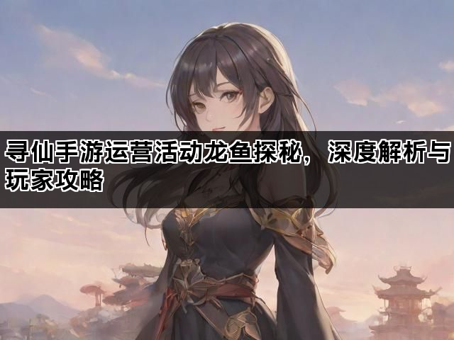 寻仙手游运营活动龙鱼探秘，深度解析与玩家攻略