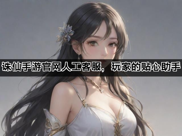 诛仙手游官网人工客服，玩家的贴心助手