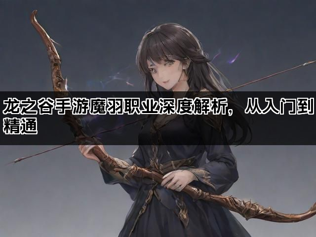 龙之谷手游魔羽职业深度解析，从入门到精通
