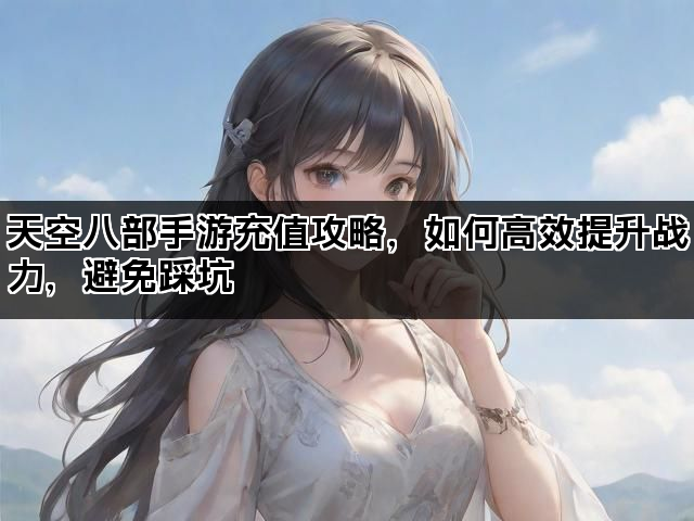 天空八部手游充值攻略，如何高效提升战力，避免踩坑