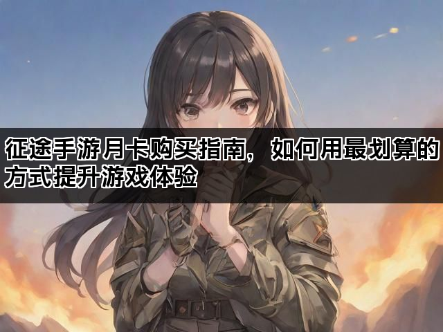 征途手游月卡购买指南，如何用最划算的方式提升游戏体验