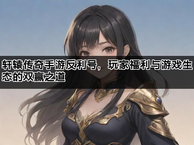 轩辕传奇手游反利号，玩家福利与游戏生态的双赢之道