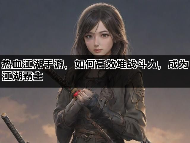 热血江湖手游，如何高效堆战斗力，成为江湖霸主