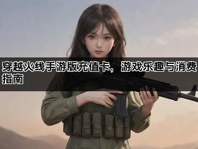 穿越火线手游版充值卡，游戏乐趣与消费指南