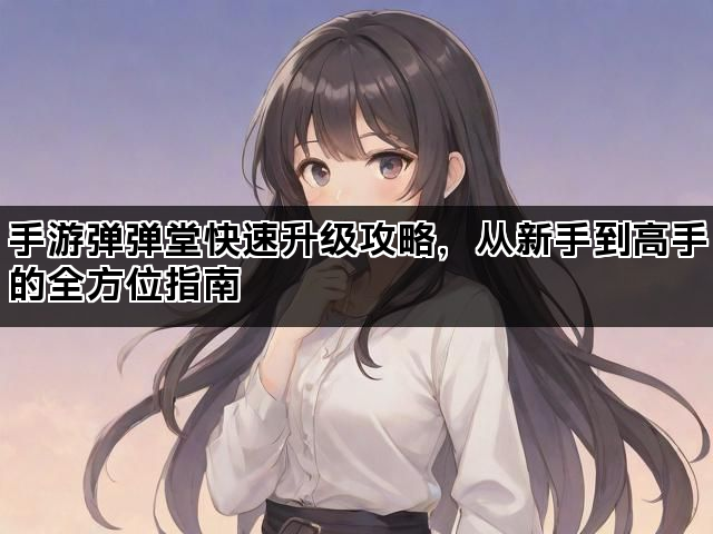 手游弹弹堂快速升级攻略，从新手到高手的全方位指南