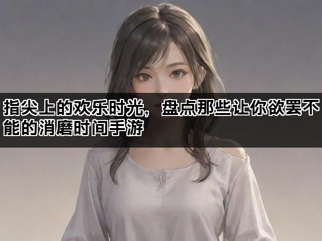 指尖上的欢乐时光，盘点那些让你欲罢不能的消磨时间手游