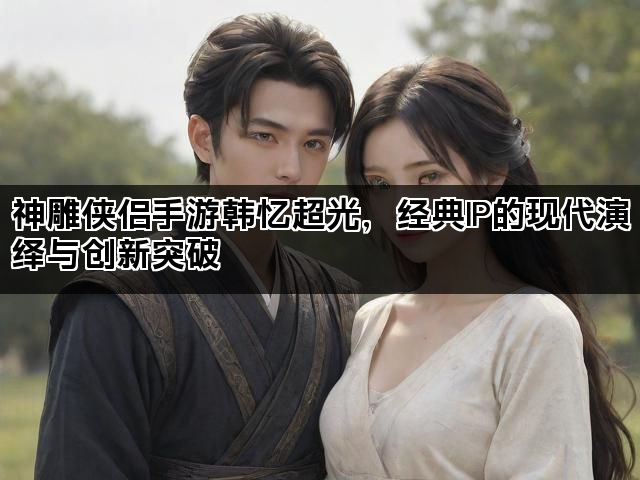 神雕侠侣手游韩忆超光，经典IP的现代演绎与创新突破