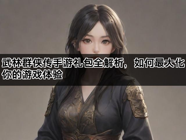 武林群侠传手游礼包全解析，如何最大化你的游戏体验