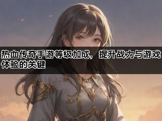 热血传奇手游等级加成，提升战力与游戏体验的关键
