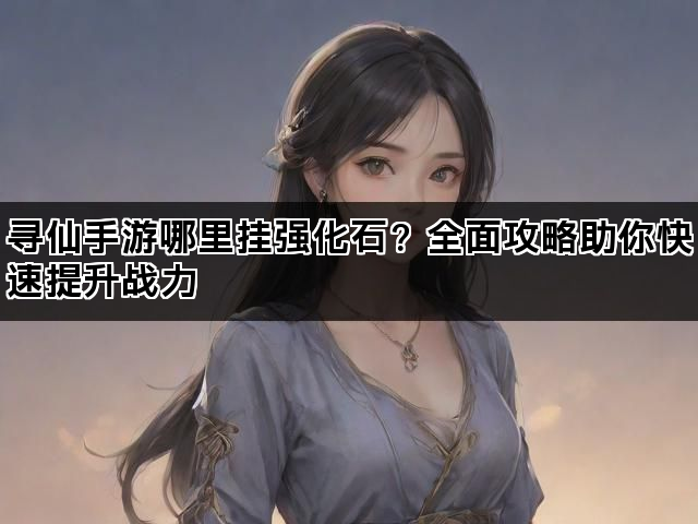 寻仙手游哪里挂强化石？全面攻略助你快速提升战力