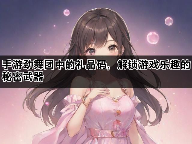 手游劲舞团中的礼品码，解锁游戏乐趣的秘密武器