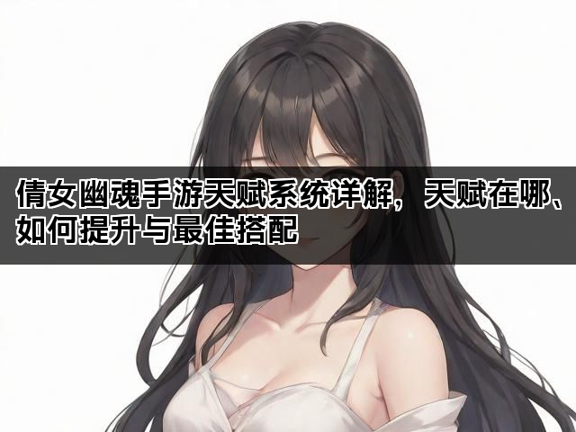 倩女幽魂手游天赋系统详解，天赋在哪、如何提升与最佳搭配