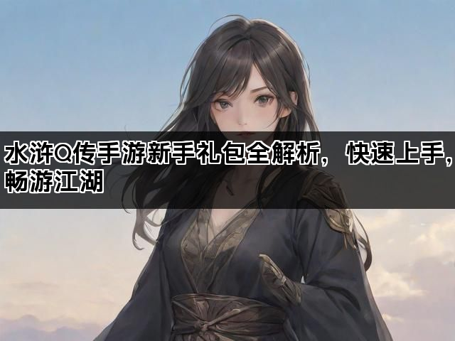 水浒Q传手游新手礼包全解析，快速上手，畅游江湖