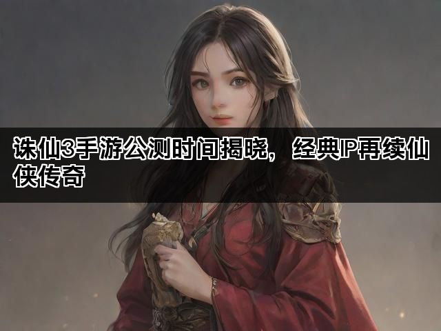 诛仙3手游公测时间揭晓，经典IP再续仙侠传奇