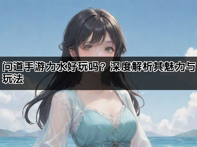 问道手游力水好玩吗？深度解析其魅力与玩法