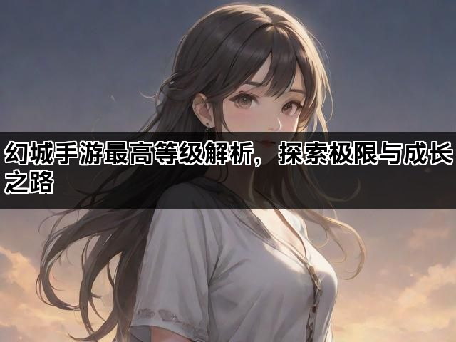 幻城手游最高等级解析，探索极限与成长之路