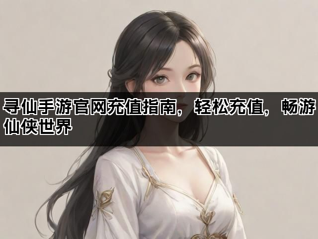 寻仙手游官网充值指南，轻松充值，畅游仙侠世界