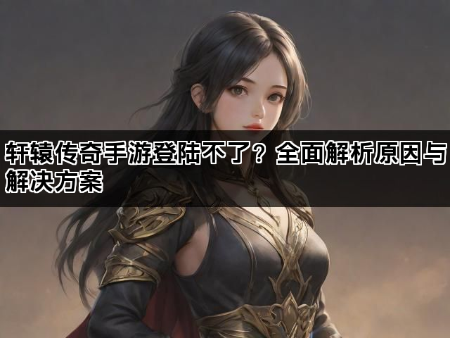 轩辕传奇手游登陆不了？全面解析原因与解决方案