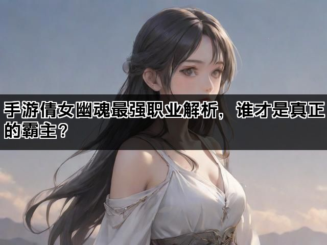手游倩女幽魂最强职业解析,谁才是真正的霸主? 手游倩女幽魂最强职业解析,谁才是真正的霸主?