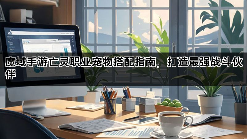 魔域手游亡灵职业宠物搭配指南，打造最强战斗伙伴