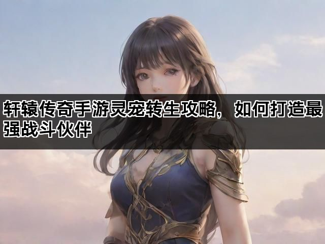 轩辕传奇手游灵宠转生攻略，如何打造最强战斗伙伴