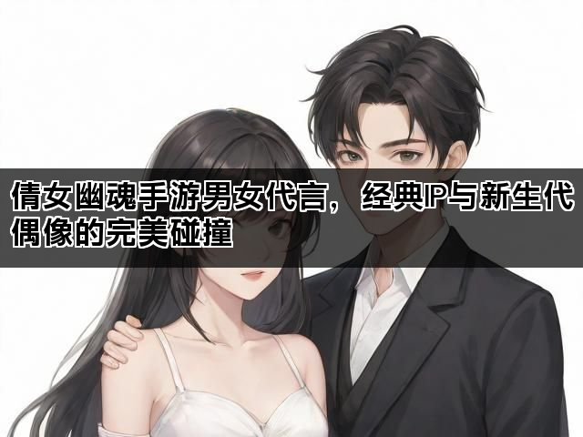 倩女幽魂手游男女代言，经典IP与新生代偶像的完美碰撞