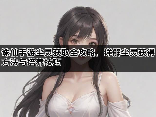 诛仙手游尘灵获取全攻略，详解尘灵获得方法与培养技巧