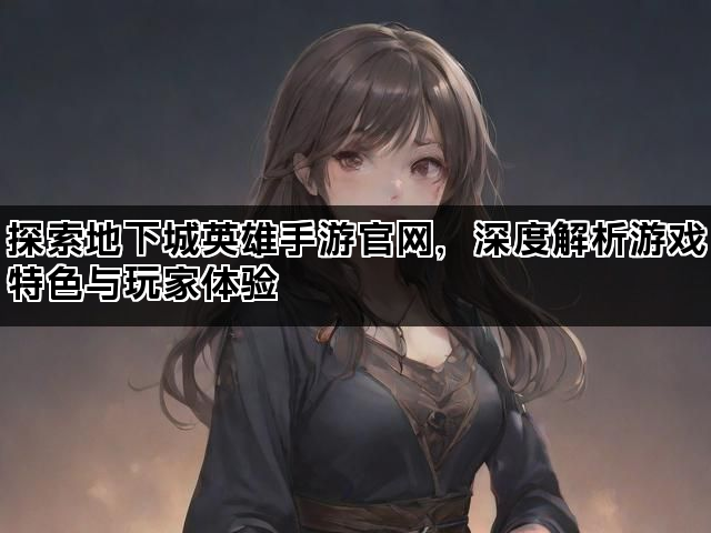探索地下城英雄手游官网，深度解析游戏特色与玩家体验