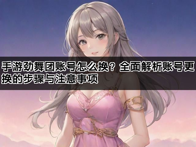 手游劲舞团账号怎么换？全面解析账号更换的步骤与注意事项