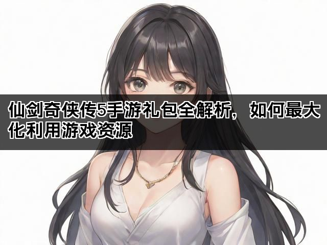 仙剑奇侠传5手游礼包全解析，如何最大化利用游戏资源