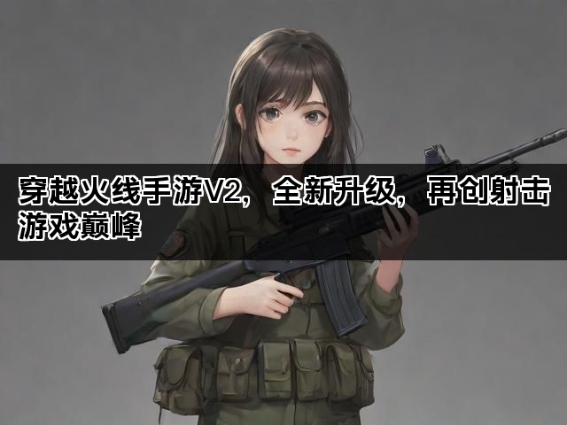 穿越火线手游V2，全新升级，再创射击游戏巅峰
