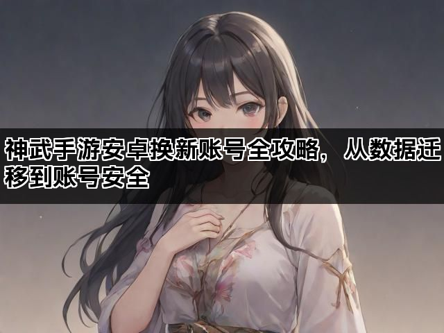 神武手游安卓换新账号全攻略，从数据迁移到账号安全