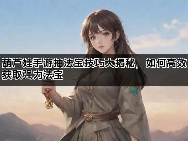 葫芦娃手游抽法宝技巧大揭秘，如何高效获取强力法宝