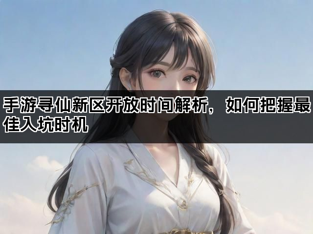 手游寻仙新区开放时间解析，如何把握最佳入坑时机