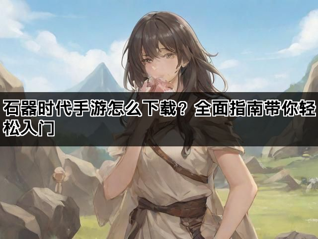 石器时代手游怎么下载？全面指南带你轻松入门